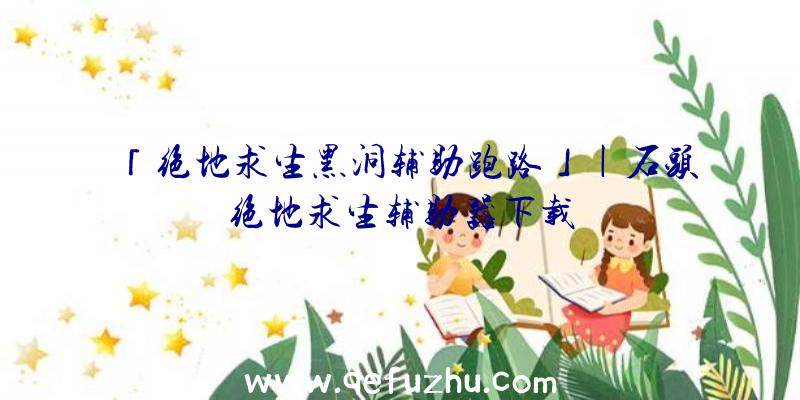 「绝地求生黑洞辅助跑路」|石头绝地求生辅助器下载